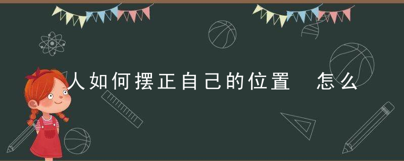 人如何摆正自己的位置 怎么摆正自己的位置